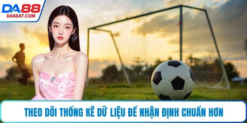 Theo dõi thống kê dữ liệu để nhận định chuẩn hơn